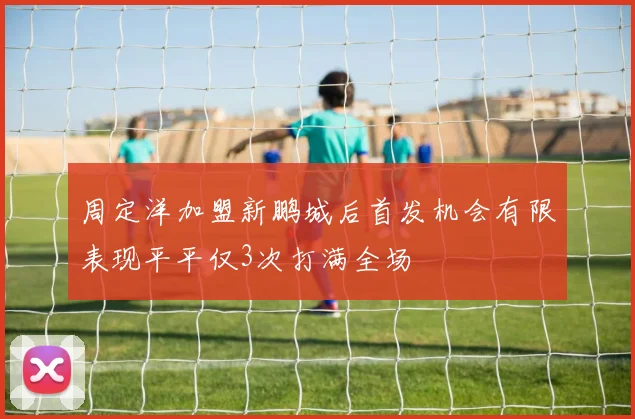周定洋加盟新鹏城后首发机会有限表现平平仅3次打满全场