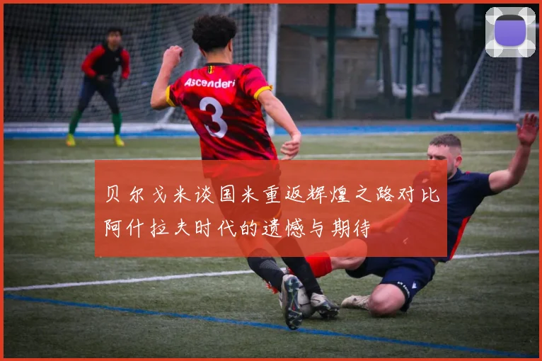 贝尔戈米谈国米重返辉煌之路对比阿什拉夫时代的遗憾与期待