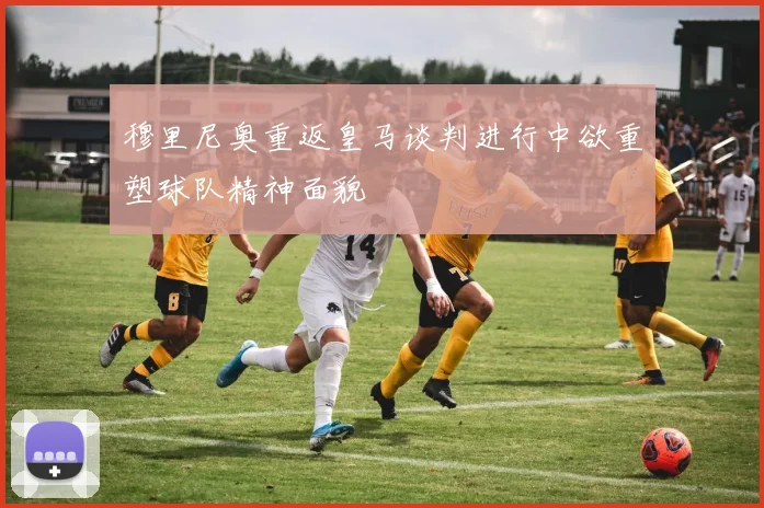 穆里尼奥重返皇马谈判进行中欲重塑球队精神面貌