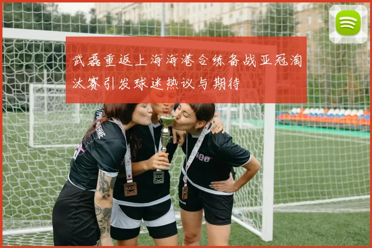 武磊重返上海海港合练备战亚冠淘汰赛引发球迷热议与期待