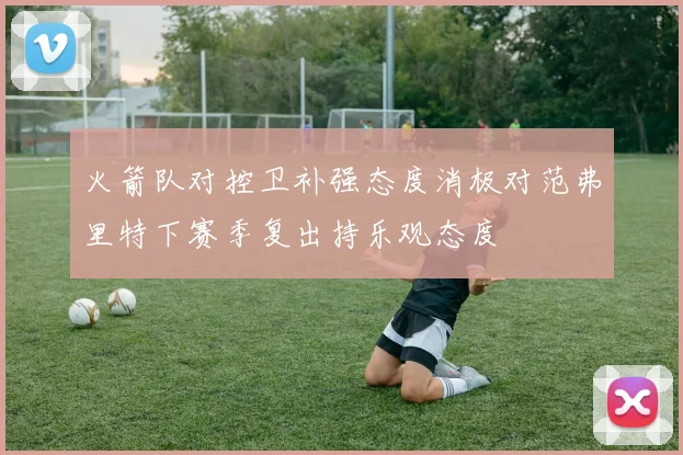 火箭队对控卫补强态度消极对范弗里特下赛季复出持乐观态度