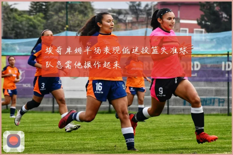 埃奇库姆半场表现低迷投篮失准球队急需他振作起来