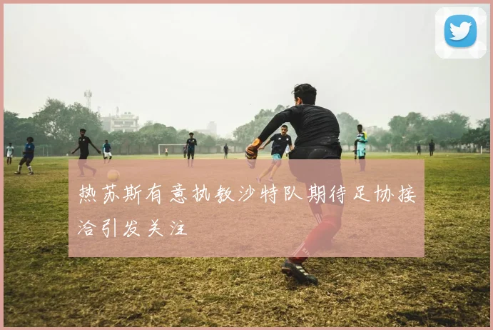 热苏斯有意执教沙特队期待足协接洽引发关注
