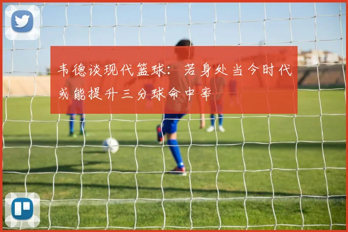 韦德谈现代篮球：若身处当今时代或能提升三分球命中率