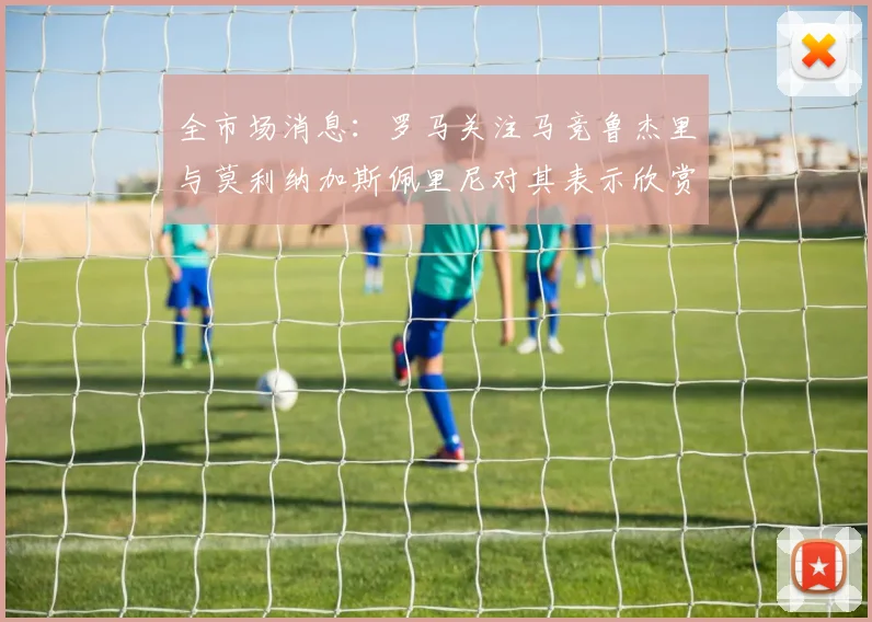 全市场消息：罗马关注马竞鲁杰里与莫利纳加斯佩里尼对其表示欣赏