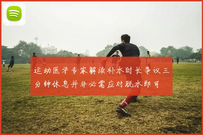 运动医学专家解读补水时长争议三分钟休息并非必需应对脱水即可