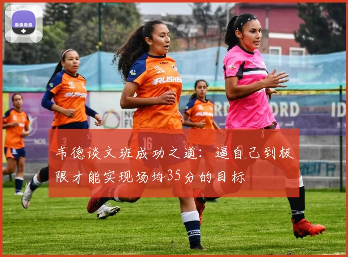 韦德谈文班成功之道：逼自己到极限才能实现场均35分的目标