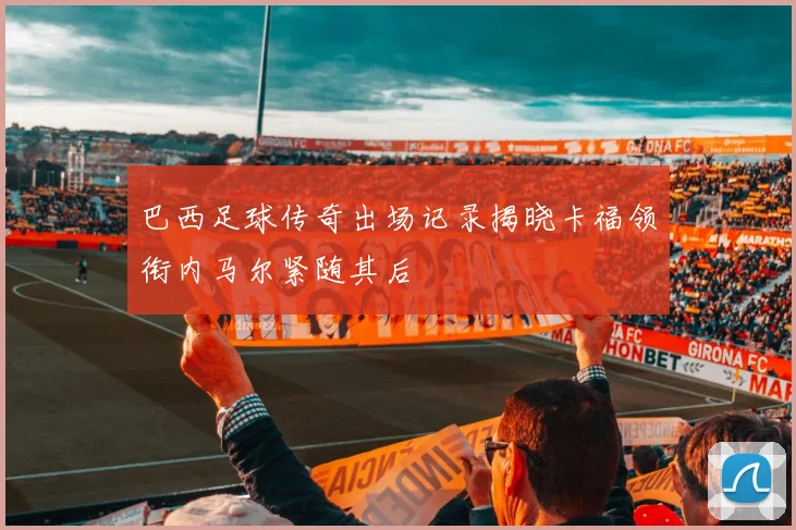 巴西足球传奇出场记录揭晓卡福领衔内马尔紧随其后