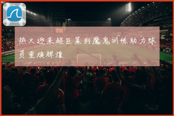 热火迎来超巨莱利魔鬼训练助力球员重焕辉煌