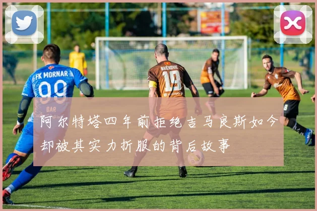 阿尔特塔四年前拒绝吉马良斯如今却被其实力折服的背后故事