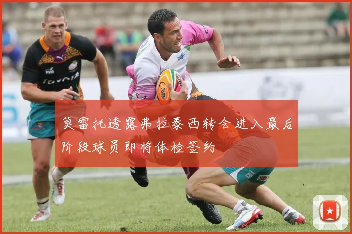 莫雷托透露弗拉泰西转会进入最后阶段球员即将体检签约