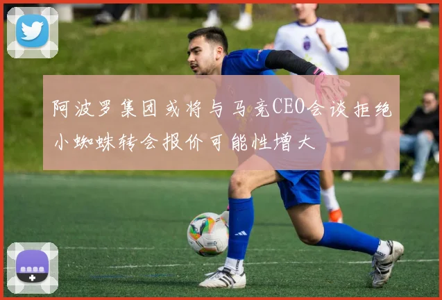阿波罗集团或将与马竞CEO会谈拒绝小蜘蛛转会报价可能性增大