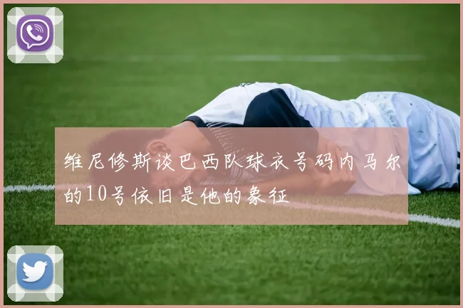 维尼修斯谈巴西队球衣号码内马尔的10号依旧是他的象征