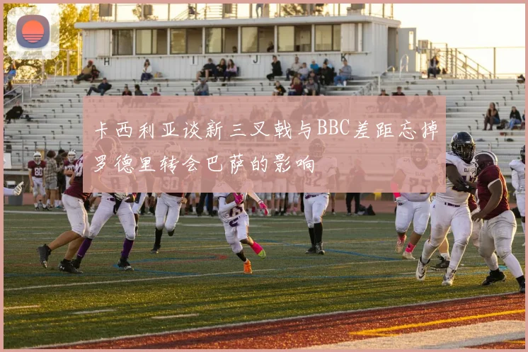 卡西利亚谈新三叉戟与BBC差距忘掉罗德里转会巴萨的影响