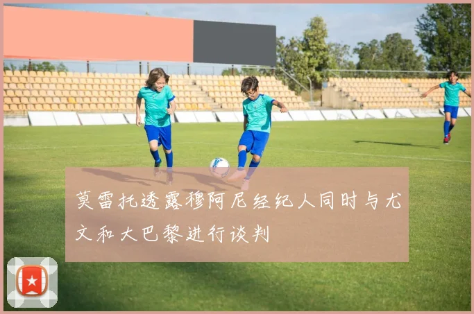 莫雷托透露穆阿尼经纪人同时与尤文和大巴黎进行谈判