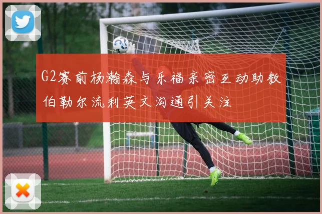 G2赛前杨瀚森与乐福亲密互动助教伯勒尔流利英文沟通引关注