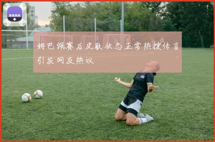 姆巴佩赛后皮肤状态正常热搜传言引发网友热议