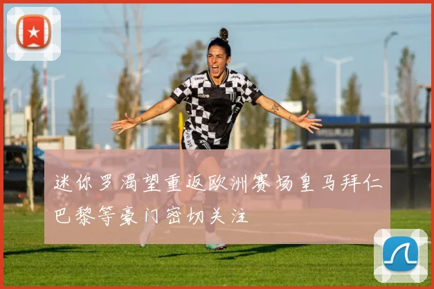 迷你罗渴望重返欧洲赛场皇马拜仁巴黎等豪门密切关注