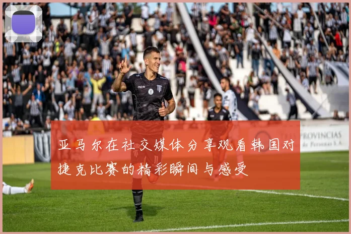 亚马尔在社交媒体分享观看韩国对捷克比赛的精彩瞬间与感受