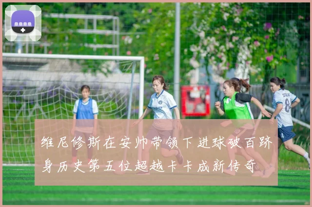 维尼修斯在安帅带领下进球破百跻身历史第五位超越卡卡成新传奇